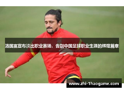 洛国富宣布淡出职业赛场，告别中国足球职业生涯的辉煌篇章